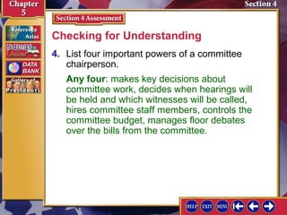 Checking for Understanding
4. List four important powers of a committee
chairperson.
Any four: makes key decisions about
committee work, decides when hearings will
be held and which witnesses will be called,
hires committee staff members, controls the
committee budget, manages floor debates
over the bills from the committee.

 