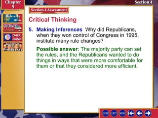 Critical Thinking
5. Making Inferences Why did Republicans,
when they won control of Congress in 1995,
institute many rule changes?
Possible answer: The majority party can set
the rules, and the Republicans wanted to do
things in ways that were more comfortable for
them or that they considered more efficient.

 
