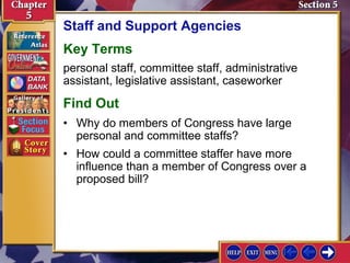 Staff and Support Agencies
Key Terms
personal staff, committee staff, administrative
assistant, legislative assistant, caseworker

Find Out
• Why do members of Congress have large
personal and committee staffs?
• How could a committee staffer have more
influence than a member of Congress over a
proposed bill?

 
