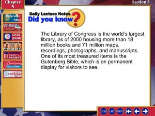 The Library of Congress is the world’s largest
library, as of 2000 housing more than 18
million books and 71 million maps,
recordings, photographs, and manuscripts.
One of its most treasured items is the
Gutenberg Bible, which is on permanent
display for visitors to see.

 