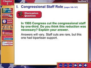 I. Congressional Staff Role (pages 146–147)

In 1995 Congress cut the congressional staff
by one-third. Do you think this reduction was
necessary? Explain your answer.
Answers will vary. Staff cuts are rare, but this
one had bipartisan support.

 
