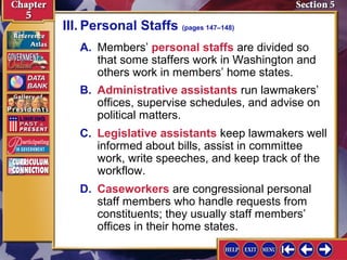 III. Personal Staffs (pages 147–148)
A. Members’ personal staffs are divided so
that some staffers work in Washington and
others work in members’ home states.
B. Administrative assistants run lawmakers’
offices, supervise schedules, and advise on
political matters.
C. Legislative assistants keep lawmakers well
informed about bills, assist in committee
work, write speeches, and keep track of the
workflow.
D. Caseworkers are congressional personal
staff members who handle requests from
constituents; they usually staff members’
offices in their home states.

 