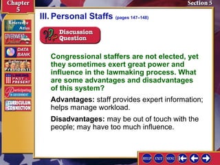III. Personal Staffs (pages 147–148)

Congressional staffers are not elected, yet
they sometimes exert great power and
influence in the lawmaking process. What
are some advantages and disadvantages
of this system?
Advantages: staff provides expert information;
helps manage workload.
Disadvantages: may be out of touch with the
people; may have too much influence.

 