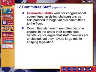 IV.Committee Staff (pages 148–149)
A. Committee staffs work for congressional
committees, assisting chairpersons as
bills proceed through various committees
to the floor.
B. Committee staff members often become
experts in the areas their committees
handle; critics argue that staff members are
unelected, yet they have a large role in
shaping legislation.

 