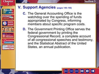 V. Support Agencies (pages 149–150)
C. The General Accounting Office is the
watchdog over the spending of funds
appropriated by Congress, informing
members about specific program costs.
D. The Government Printing Office serves the
federal government by printing the
Congressional Record, a complete account
of all congressional speeches and testimony,
and the Statistical Abstract of the United
States, an annual publication.

 