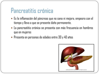 Pancreatitis crónica
 Es la inflamación del páncreas que no sana ni mejora, empeora con el
  tiempo y lleva a que se presente daño permanente.
 La pancreatitis crónica se presenta con más frecuencia en hombres
  que en mujeres
 Presenta en personas de edades entre 30 y 40 años
 