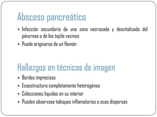 Absceso pancreático
 Infección secundaria de una zona necrosada y desvitalizada del
  páncreas o de los tejido vecinos
 Puede originarse de un flemón




Hallazgos en técnicas de imagen
 Bordes imprecisos
 Ecoestructura completamente heterogénea
 Colecciones liquidas en su interior
 Pueden observase tabiques inflamatorios o ecos dispersos
 