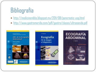 Bibliografía
 http://medicinembbs.blogspot.mx/2011/08/pancreatic-usg.html
 http://www.gastromerida.com/pdf/gastro/clases/ultrasonido.pdf
 