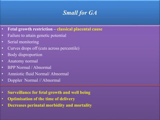 Small for GA
• Fetal growth restriction – classical placental cause
• Failure to attain genetic potential
• Serial monitoring
• Curves drops off (cuts across percentile)
• Body disproportion
• Anatomy normal
• BPP Normal / Abnormal
• Amniotic fluid Normal/ Abnormal
• Doppler Normal // Abnormal
• Surveillance for fetal growth and well being
• Optimisation of the time of delivery
• Decreases perinatal morbidity and mortality
 