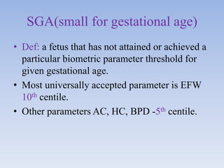 SGA(small for gestational age)
• Def: a fetus that has not attained or achieved a
particular biometric parameter threshold for
given gestational age.
• Most universally accepted parameter is EFW
10th centile.
• Other parameters AC, HC, BPD -5th centile.
 