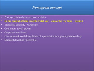 Nomogram concept
• Portrays relation between two variables
• In the context of fetal growth (Fetal size – cms or kg vs Time – weeks )
• Biological diversity / variability
• Continuous foetal growth
• Graph or chart forms
• Gives mean & confidence limits of a parameter for a given gestational age
• Standard deviation / percentile
 