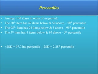 Percentiles
• Arrange 100 items in order of magnitude
• The 50th item has 49 items below & 50 above – 50th percentile
• The 95th item has 94 items below & 5 above – 95th percentile
• The 5th item has 4 items below & 95 above – 5th percentile
• +2SD = 97.72nd percentile -2SD = 2.28th percentile
 