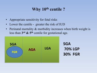 • Appropriate sensitivity for fetal risks
• Lower the centile - greater the risk of IUD
• Perinatal mortality & morbidity increases when birth weight is
less than 3rd & 5th centile for gestational age.
Why 10th centile ?
FGR
SGA
LGA
SGA
70% LGP
30% FGR
 