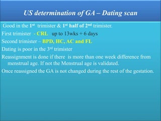 US determination of GA – Dating scan
Good in the 1st trimister & 1st half of 2nd trimister.
First trimister - CRL up to 13wks + 6 days
Second trimister – BPD, HC, AC and FL
Dating is poor in the 3rd trimister
Reassignment is done if there is more than one week difference from
menstrual age. If not the Menstrual age is validated.
Once reassigned the GA is not changed during the rest of the gestation.
 