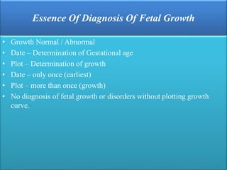 Essence Of Diagnosis Of Fetal Growth
• Growth Normal / Abnormal
• Date – Determination of Gestational age
• Plot – Determination of growth
• Date – only once (earliest)
• Plot – more than once (growth)
• No diagnosis of fetal growth or disorders without plotting growth
curve.
 