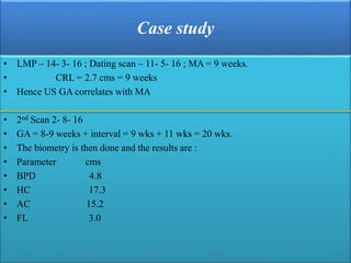 Case study
• LMP – 14- 3- 16 ; Dating scan – 11- 5- 16 ; MA = 9 weeks.
• CRL = 2.7 cms = 9 weeks
• Hence US GA correlates with MA
• 2nd Scan 2- 8- 16
• GA = 8-9 weeks + interval = 9 wks + 11 wks = 20 wks.
• The biometry is then done and the results are :
• Parameter cms
• BPD 4.8
• HC 17.3
• AC 15.2
• FL 3.0
 