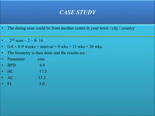 CASE STUDY
• The dating scan could be from another centre in your town / city / country
• 2nd scan – 2 – 8- 16
• GA = 8-9 weeks + interval = 9 wks + 11 wks = 20 wks.
• The biometry is then done and the results are :
• Parameter cms
• BPD 4.8
• HC 17.3
• AC 15.2
• FL 3.0
 