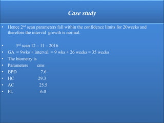 Case study
• Hence 2nd scan parameters fall within the confidence limits for 20weeks and
therefore the interval growth is normal.
• 3rd scan 12 – 11 – 2016
• GA = 9wks + interval = 9 wks + 26 weeks = 35 weeks
• The biometry is
• Parameters cms
• BPD 7.6
• HC 29.3
• AC 25.5
• FL 6.0
 