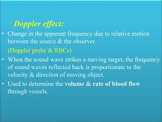 Doppler effect:
• Change in the apparent frequency due to relative motion
between the source & the observer.
(Doppler probe & RBCs)
• When the sound wave strikes a moving target, the frequency
of sound waves reflected back is proportionate to the
velocity & direction of moving object.
• Used to determine the volume & rate of blood flow
through vessels.
 