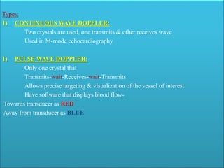 Types:
1) CONTINUOUS WAVE DOPPLER:
Two crystals are used, one transmits & other receives wave
Used in M-mode echocardiography
1) PULSE WAVE DOPPLER:
Only one crystal that
Transmits-wait-Receives-wait-Transmits
Allows precise targeting & visualization of the vessel of interest
Have software that displays blood flow-
Towards transducer as RED
Away from transducer as BLUE
 