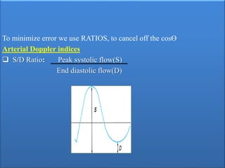 To minimize error we use RATIOS, to cancel off the cosϴ
Arterial Doppler indices
 S/D Ratio: Peak systolic flow(S)
End diastolic flow(D)
 