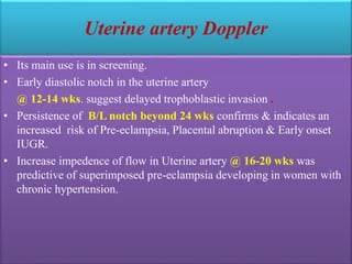Uterine artery Doppler
• Its main use is in screening.
• Early diastolic notch in the uterine artery
@ 12-14 wks. suggest delayed trophoblastic invasion .
• Persistence of B/L notch beyond 24 wks confirms & indicates an
increased risk of Pre-eclampsia, Placental abruption & Early onset
IUGR.
• Increase impedence of flow in Uterine artery @ 16-20 wks was
predictive of superimposed pre-eclampsia developing in women with
chronic hypertension.
 