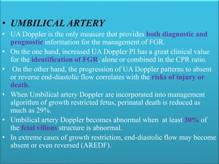 • UMBILICAL ARTERY
• UA Doppler is the only measure that provides both diagnostic and
prognostic information for the management of FGR.
• On the one hand, increased UA Doppler PI has a great clinical value
for the identification of FGR, alone or combined in the CPR ratio.
• On the other hand, the progression of UA Doppler patterns to absent
or reverse end-diastolic flow correlates with the risks of injury or
death.
• When Umbilical artery Doppler are incorporated into management
algorithm of growth restricted fetus, perinatal death is reduced as
much as 29%.
• Umbilical artery Doppler becomes abnormal when at least 30% of
the fetal villous structure is abnormal.
• In extreme cases of growth restriction, end-diastolic flow may become
absent or even reversed (AREDF).
 