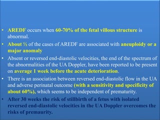 • AREDF occurs when 60-70% of the fetal villous structure is
abnormal.
• About ½ of the cases of AREDF are associated with aneuploidy or a
major anomaly
• Absent or reversed end-diastolic velocities, the end of the spectrum of
the abnormalities of the UA Doppler, have been reported to be present
on average 1 week before the acute deterioration.
• There is an association between reversed end-diastolic flow in the UA
and adverse perinatal outcome (with a sensitivity and specificity of
about 60%), which seems to be independent of prematurity.
• After 30 weeks the risk of stillbirth of a fetus with isolated
reversed end-diastolic velocities in the UA Doppler overcomes the
risks of premaurity.
 