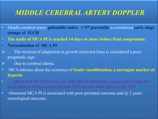 MIDDLE CEREBRAL ARTERY DOPPLER
• Middle cerebral artery pulsatility index < 5th percentile is considered early stage
change of IUGR.
• The nadir of MCA PI is reached 14 days or more before fetal compromise.
• Normalisation of MCA PI
 The reversal of adaptation in growth restricted fetus is considered a poor
prognostic sign.
 Due to cerebral edema.
• MCA informs about the existence of brain vasodilatation, a surrogate marker of
hypoxia.
• Abnormal MCA PI had a six fold risk of emergency caesarean section for
fetal distress when compared with SGA fetuses with normal MCA PI.
• Abnormal MCA PI is associated with poor perinatal outcome and @ 2 years
neurological outcome.
 