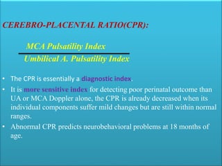 CEREBRO-PLACENTAL RATIO(CPR):
MCA Pulsatility Index
Umbilical A. Pulsatility Index
• The CPR is essentially a diagnostic index.
• It is more sensitive index for detecting poor perinatal outcome than
UA or MCA Doppler alone, the CPR is already decreased when its
individual components suffer mild changes but are still within normal
ranges.
• Abnormal CPR predicts neurobehavioral problems at 18 months of
age.
 