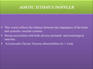 AORTIC ISTHMUS DOPPLER
 This vessel reflects the balance between the impedance of the brain
and systemic vascular systems.
 Strong association with both adverse perinatal and neurological
outcome.
 AoI precedes Ductus Venosus abnormalities by 1 week.
 