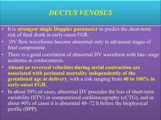 DUCTUS VENOSUS
• It is strongest single Doppler parameter to predict the short-term
risk of fetal death in early-onset FGR.
• DV flow waveforms become abnormal only in advanced stages of
fetal compromise.
• There is a good correlation of abnormal DV waveform with late- stage
acidemia at cordocentesis.
• Absent or reversed velocities during atrial contraction are
associated with perinatal mortality independently of the
gestational age at delivery, with a risk ranging from 40 to 100% in
early-onset FGR.
• In about 50% of cases, abnormal DV precedes the loss of short-term
variability (STV) in computerized cardiotocography (cCTG), and in
about 90% of cases it is abnormal 48–72 h before the biophysical
profile (BPP).
 