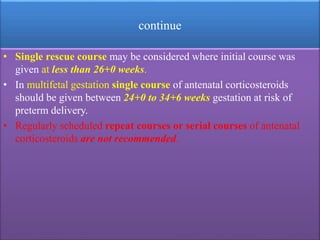 continue
• Single rescue course may be considered where initial course was
given at less than 26+0 weeks.
• In multifetal gestation single course of antenatal corticosteroids
should be given between 24+0 to 34+6 weeks gestation at risk of
preterm delivery.
• Regularly scheduled repeat courses or serial courses of antenatal
corticosteroids are not recommended.
 