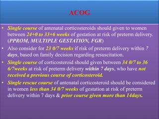 ACOG
• Single course of antenatal corticosteroids should given to women
between 24+0 to 33+6 weeks of gestation at risk of preterm delivery.
(PPROM, MULTIPLE GESTATION, FGR)
• Also consider for 23 0/7 weeks if risk of preterm delivery within 7
days, based on family decision regarding resuscitation.
• Single course of corticosteroid should given between 34 0/7 to 36
6/7weeks at risk of preterm delivery within 7 days, who have not
received a previous course of corticosteroid.
• Single rescue course of antenatal corticosteroid should be considered
in women less than 34 0/7 weeks of gestation at risk of preterm
delivery within 7 days & prior course given more than 14days.
 