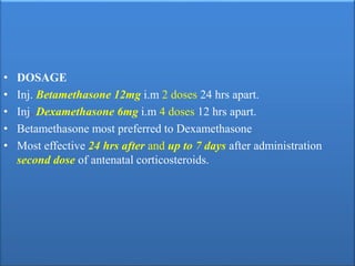 • DOSAGE
• Inj. Betamethasone 12mg i.m 2 doses 24 hrs apart.
• Inj. Dexamethasone 6mg i.m 4 doses 12 hrs apart.
• Betamethasone most preferred to Dexamethasone
• Most effective 24 hrs after and up to 7 days after administration
second dose of antenatal corticosteroids.
 
