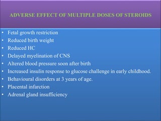 ADVERSE EFFECT OF MULTIPLE DOSES OF STEROIDS
• Fetal growth restriction
• Reduced birth weight
• Reduced HC
• Delayed myelination of CNS
• Altered blood pressure soon after birth
• Increased insulin response to glucose challenge in early childhood.
• Behavioural disorders at 3 years of age.
• Placental infarction
• Adrenal gland insufficiency
 