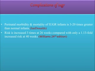 • Perinatal morbidity & mortality of IUGR infants is 3-20 times greater
than normal infants.(IanDonalds)
• Risk is increased 3 times at 26 weeks compared with only a 1.13-fold
increased risk at 40 weeks.(Williams 24rd edition)
 