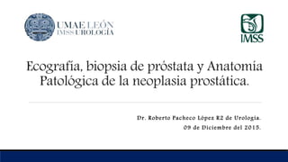 Ecografía, biopsia de próstata y Anatomía
Patológica de la neoplasia prostática.
Dr. Roberto Pacheco López R2 de Urología.
09 de Diciembre del 2015.
 