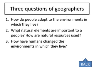 Three questions of geographers 
1.How do people adapt to the environments in which they live? 
2.What natural elements are important to a people? How are natural resources used? 
3.How have humans changed the environments in which they live? 
BACK  