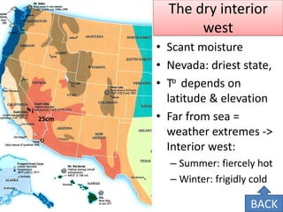 The dry interior west 
•Scant moisture 
•Nevada: driest state, 
•To depends on latitude & elevation 
•Far from sea = weather extremes -> Interior west: 
–Summer: fiercely hot 
–Winter: frigidly cold 
25cm 
BACK  