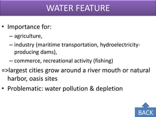 WATER FEATURE 
•Importance for: 
–agriculture, 
–industry (maritime transportation, hydroelectricity- producing dams), 
–commerce, recreational activity (fishing) 
=>largest cities grow around a river mouth or natural harbor, oasis sites 
•Problematic: water pollution & depletion 
BACK  