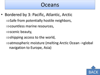 Oceans 
•Bordered by 3: Pacific, Atlantic, Arctic 
Safe from potentially hostile neighbors, 
countless marine resources, 
scenic beauty, 
shipping access to the world, 
atmospheric moisture (melting Arctic Ocean ->global navigation to Europe, Asia) 
BACK  
