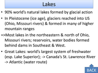 Lakes 
•90% world’s natural lakes formed by glacial action 
•In Pleistocene (ice age), glaciers reached into US (Ohio, Missouri rivers) & formed in many of higher mountain ranges 
=>Most lakes in the northeastern & north of Ohio, Missouri rivers; reservoirs, water bodies formed behind dams in Southeast & West. 
•Great Lakes: world’s largest system of freshwater (esp. Lake Superior); -> Canada’s St. Lawrence River -> Atlantic (water route) 
BACK  