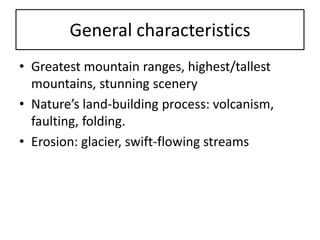 General characteristics 
•Greatest mountain ranges, highest/tallest mountains, stunning scenery 
•Nature’s land-building process: volcanism, faulting, folding. 
•Erosion: glacier, swift-flowing streams  