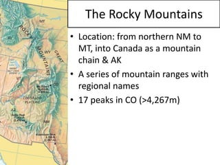 •Location: from northern NM to MT, into Canada as a mountain chain & AK 
•A series of mountain ranges with regional names 
•17 peaks in CO (>4,267m) 
The Rocky Mountains  
