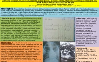 ULTRASOUND GUIDED POPLITEAL SCIATIC NERVE BLOCK FOR OSTEO-CHONDROMA OF TIBIA IN A SYMPTOMATIC RHEUMATIC HEART DISEASE ADOLESCENTS MALE
PATIENT WITH HEART FAILURE & REDUCED EJECTION FRACTION.
AUTHOR: DR. SANTOSH KUMAR JR(ACAD) (ISA NO: S8006/A)
DR. (PROF) BIJOY KUMAR PROFFESSOR & HOD DEPT OF ANESTHESIOLOGY NMCH PATNA
INTRODUCTION:- Rheumatic heart disease is common in child and adolescent population of India. Patients with RHD with HF and reduced ejection
fraction have poor outcomes and high mortality owing to a reduced cardiorespiratory reserve. The type of anesthesia is chosen on the basis of these results,
the patient’s condition, and the surgical site. General anesthesia and central neuraxial blockade can cause hemodynamic instability and other complications.
We successfully performed USG-guided popliteal sciatic nerve block(PNB), while maintaining hemodynamic stability and preventing other complications in a
patient who was scheduled to undergo tibial osteochondroma excision.
CASE REPORT:-A 14 year old adolescents male had rheumatic
heart disease since 5year of age. Patient was scheduled for
excision of tibial osteochondroma in Nalanda Medical College &
Hospital Patna. The informed consent form was signed. On
physical examination, weight 30 kg, blood pressure 100/50 mmHg,
heart rate 100 bpm, respiratory auscultation revealed breath
sounds with bilateral basal crepts, ; cardiac auscultation shows
low pitch murmur in the apex region, mallampati 2,.Pre-op ECG
shows bifid p wave in v1 and slight RAD , Echo- severe MS with
mod MR , mod PAH, No clots, RV dysfunction also present, EF
30% LA dilated. In the operating room patient was positioned in
supine position. ECG, SpO2,NIBP was attached. ultrasound
guided popliteal-sciatic nerve block was performed using 10 ml of
0.5% bupivacaine and 10 ml of 2% lox with adrenaline.
REFERENCES:
1. Smit-Fun V, Buhre WF.The
patient with chronic heart failure
undergoing surgery
2. Ituk US, Habib AS, Polin CM, et
al.
3. Karm MH, Lee S, Yoon SH, et
al.]
DISCUSSION : Our patient had severely compromised
cardiovascular function. Several studies have shown that PNB has
many advantages compared with general anesthesia, such as
superior postoperative analgesia, improved postoperative
mortality, intraoperative hemodynamic stability, and a reduced
incidence of pulmonary complications. The advantages of a USG
nerve block over landmark or nerve stimulator are well known.
Ultrasound guidance enables direct visualization of anatomical
structures, the needle pathway, and the distribution of local
anesthetics, and this visualisation accelerates the onset of
blockade, increases accuracy, and reduces the dose of the local
anesthetic.
CONCLUSION : Nerve block can
be considered as one of the best
alternatives in patients with high
risks in whom GA or neuroaxial
blockade can cause further
deterioration in pre-existing
condition. Perioperative
management in a case of
symptomatic rheumatic disease
with heart failure & reduced
ejection fraction may be
challenging due to various cardiac
manifestations. Peripheral nerve
block as mode of anesthesia are
beneficial to minimize any cardiac
or respiratory complications in
these patients
 