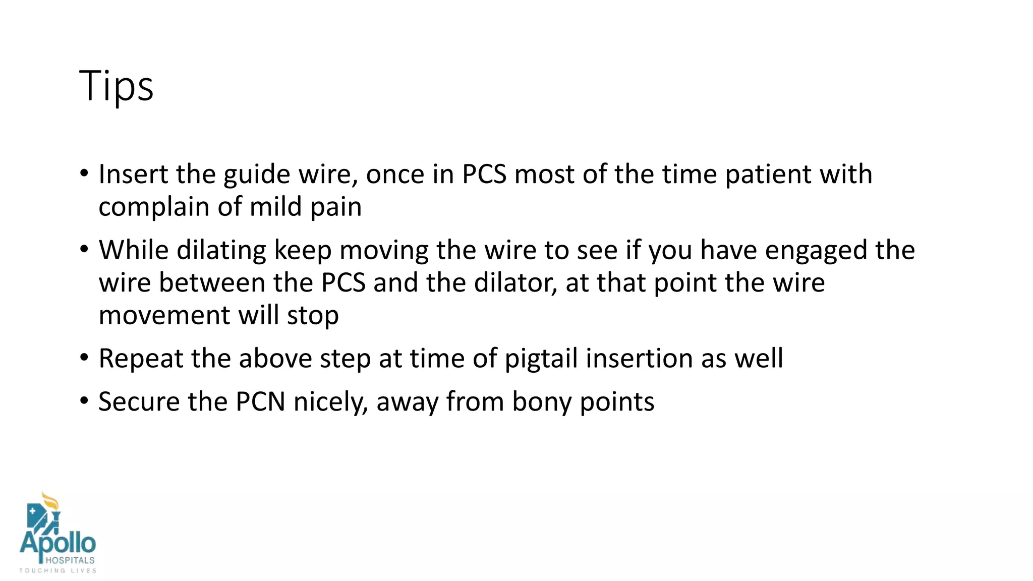 Tips
• Insert the guide wire, once in PCS most of the time patient with
complain of mild pain
• While dilating keep moving the wire to see if you have engaged the
wire between the PCS and the dilator, at that point the wire
movement will stop
• Repeat the above step at time of pigtail insertion as well
• Secure the PCN nicely, away from bony points
 