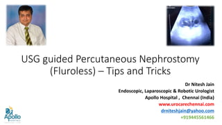 USG guided Percutaneous Nephrostomy
(Fluroless) – Tips and Tricks
Dr Nitesh Jain
Endoscopic, Laparoscopic & Robotic Urologist
Apollo Hospital , Chennai (India)
www.urocarechennai.com
drniteshjain@yahoo.com
+919445561466
 
