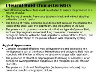 Pleural fluid characteristics
Three ultrasonographic criteria must be satisfied to ensure the presence of a
pleural effusion:
• The finding of an echo free space (appears black and without stippling)
within the thoracic cavity
• The finding of typical anatomic boundaries that surround the effusion: the
inside of the chest wall, the diaphragm, and the surface of the lung
• The presence of dynamic characteristics that are typical of pleural fluid,
such as diaphragmatic movement, lung movement, movement of
echogenic material within the fluid (septations, cellular debris, fronds), and
changes in the shape of the pleural effusion with respiratory cycling.
Atypical Appearances
• Complex loculated effusions may be hyperechoic and be located in a
nondependent part of the thorax. Hemothorax and empyema fluid may be
isoechoic with the liver and have no dynamic changes with respiration.
• The presence of pleural or diaphragmatic thickening or nodularity, or an
echogenic swirling pattern is suggestive of a malignant pleural effusion
[9,24,25].
• The presence of air and fluid together (ie, hemopneumothorax) may
present a complex sonographic picture.
 