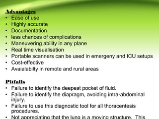Advantages
• Ease of use
• Highly accurate
• Documentation
• less chances of complications
• Maneuvering ability in any plane
• Real time visualisation
• Portable scanners can be used in emergeny and ICU setups
• Cost-effective
• Avaialabilty in remote and rural areas
Pitfalls
• Failure to identify the deepest pocket of fluid.
• Failure to identify the diapragm, avoiding intra-abdominal
injury.
• Failure to use this diagnostic tool for all thoracentesis
procedures.
 